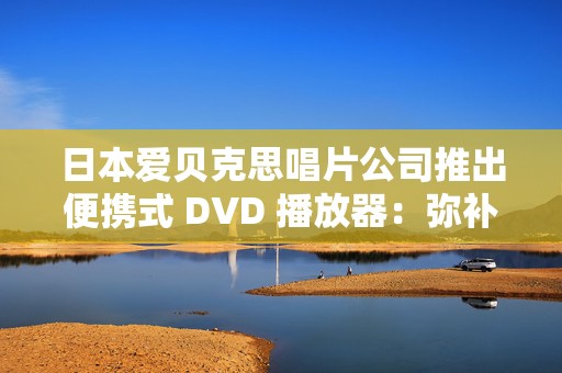 日本爱贝克思唱片公司推出便携式 DVD 播放器：弥补流媒体时代无法播放光盘的遗憾