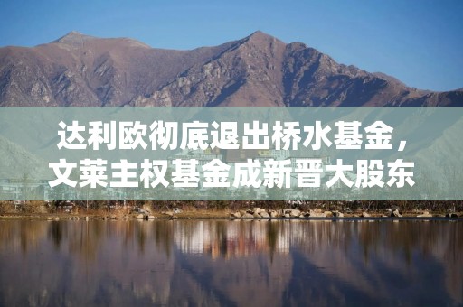 达利欧彻底退出桥水基金，文莱主权基金成新晋大股东