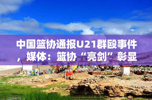 中国篮协通报U21群殴事件，媒体：篮协“亮剑”彰显零容忍法治决心