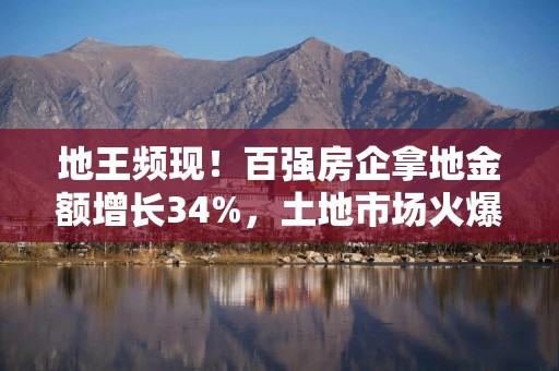 地王频现！百强房企拿地金额增长34%，土地市场火爆能否推动楼市复苏