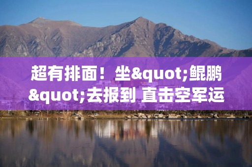 超有排面！坐"鲲鹏"去报到 直击空军运-20"迎新"