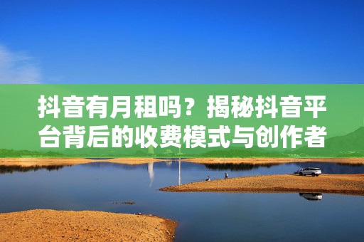 抖音有月租吗？揭秘抖音平台背后的收费模式与创作者福利