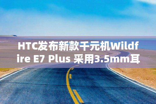 HTC发布新款千元机Wildfire E7 Plus 采用3.5mm耳机孔