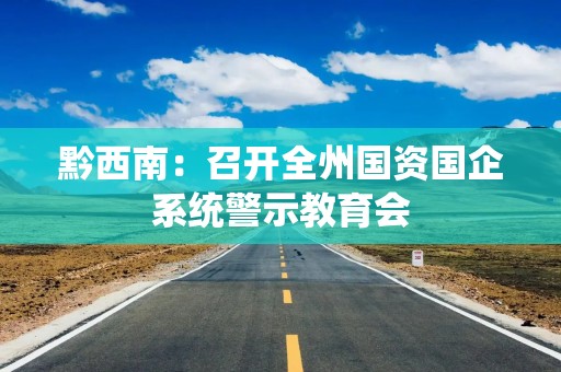 黔西南：召开全州国资国企系统警示教育会