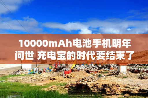 10000mAh电池手机明年问世 充电宝的时代要结束了？