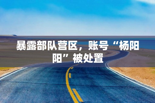 暴露部队营区，账号“杨阳阳”被处置