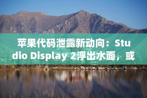苹果代码泄露新动向：Studio Display 2浮出水面，或于2026年初亮相