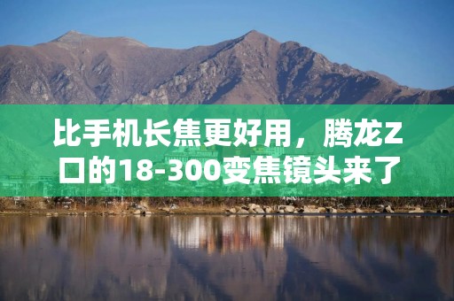 比手机长焦更好用，腾龙Z口的18-300变焦镜头来了，售价4190元