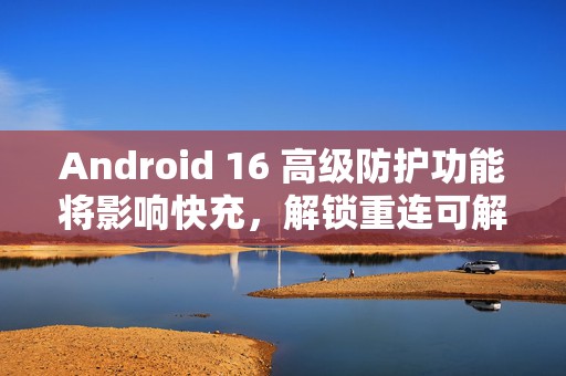 Android 16 高级防护功能将影响快充，解锁重连可解决