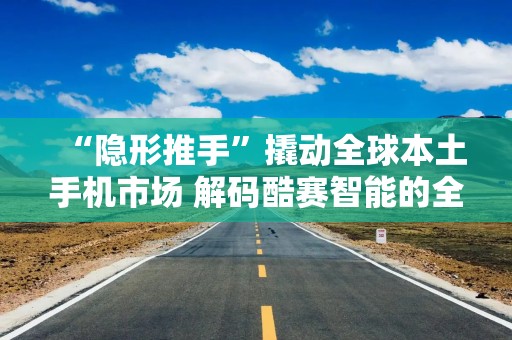 “隐形推手”撬动全球本土手机市场 解码酷赛智能的全球竞争密码