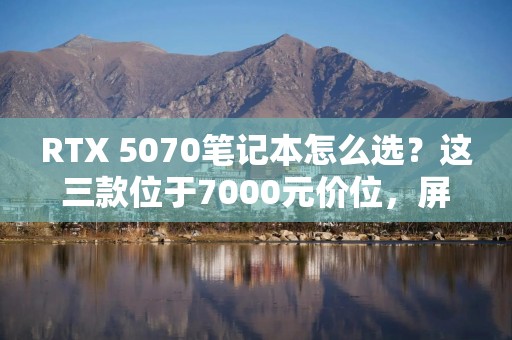 RTX 5070笔记本怎么选？这三款位于7000元价位，屏幕散热无短板