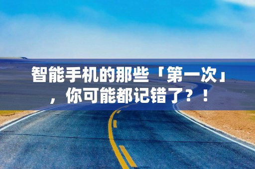 智能手机的那些「第一次」，你可能都记错了？！