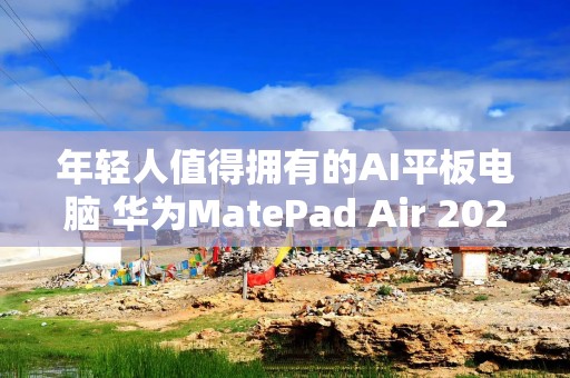 年轻人值得拥有的AI平板电脑 华为MatePad Air 2025款深度体验