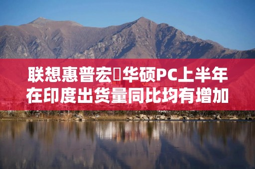 联想惠普宏碁华硕PC上半年在印度出货量同比均有增加 戴尔有下滑