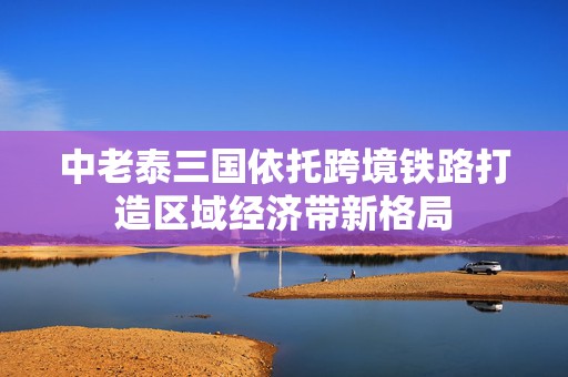 中老泰三国依托跨境铁路打造区域经济带新格局