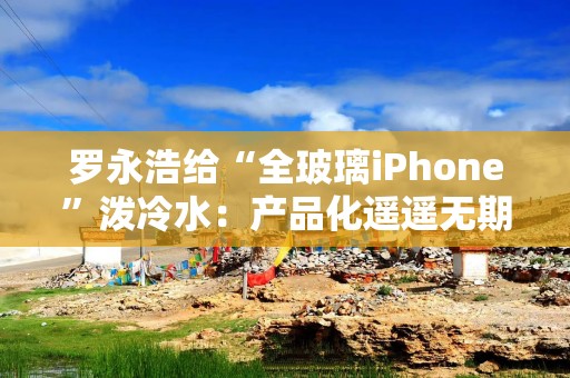 罗永浩给“全玻璃iPhone”泼冷水：产品化遥遥无期