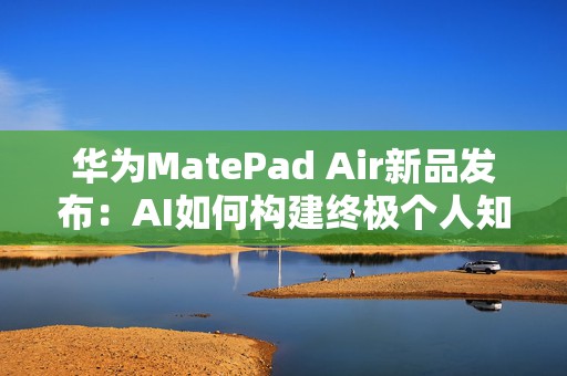 华为MatePad Air新品发布：AI如何构建终极个人知识与效率管理中心