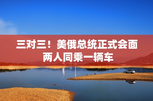 三对三！美俄总统正式会面 两人同乘一辆车