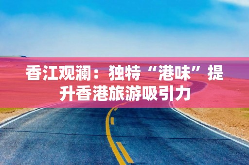 香江观澜：独特“港味”提升香港旅游吸引力