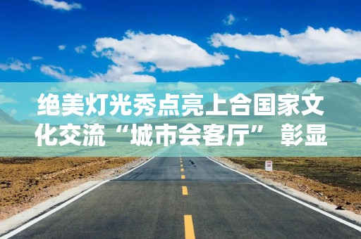 绝美灯光秀点亮上合国家文化交流“城市会客厅” 彰显中华传统文化与现代科技之美