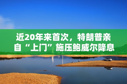 近20年来首次，特朗普亲自“上门”施压鲍威尔降息