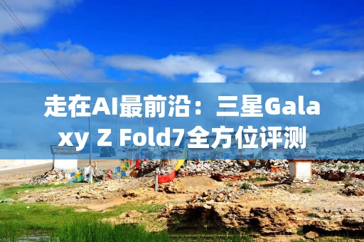 走在AI最前沿：三星Galaxy Z Fold7全方位评测