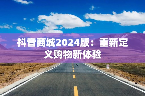 抖音商城2024版：重新定义购物新体验