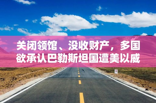 关闭领馆、没收财产，多国欲承认巴勒斯坦国遭美以威胁，以军：已控制加沙城40%区域