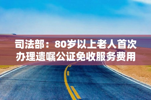 司法部：80岁以上老人首次办理遗嘱公证免收服务费用
