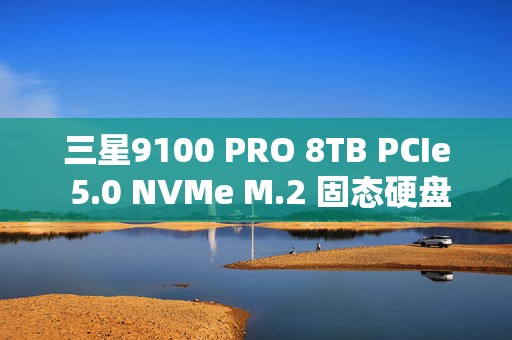 三星9100 PRO 8TB PCIe 5.0 NVMe M.2 固态硬盘深度评测：超大容量与巅峰性能的完美融合
