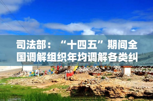 司法部：“十四五”期间全国调解组织年均调解各类纠纷近1600万件