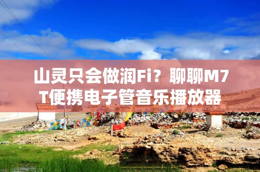 山灵只会做润Fi？聊聊M7T便携电子管音乐播放器