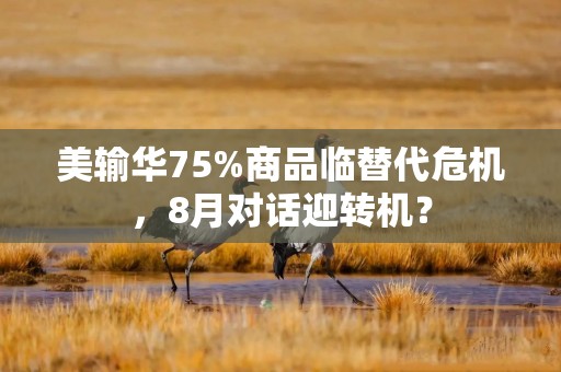 美输华75%商品临替代危机，8月对话迎转机？