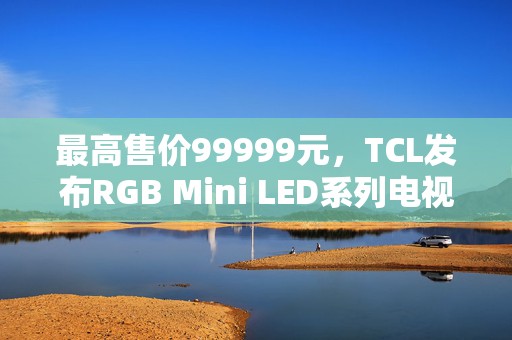 最高售价99999元，TCL发布RGB Mini LED系列电视