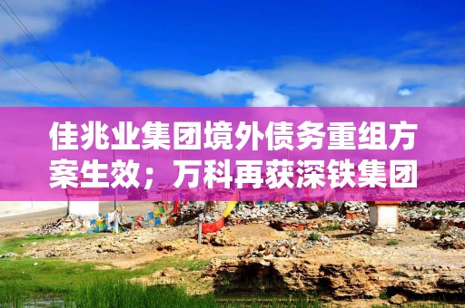 佳兆业集团境外债务重组方案生效；万科再获深铁集团20亿元借款｜房产早参