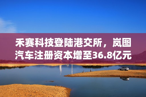 禾赛科技登陆港交所，岚图汽车注册资本增至36.8亿元 | 汽车早参
