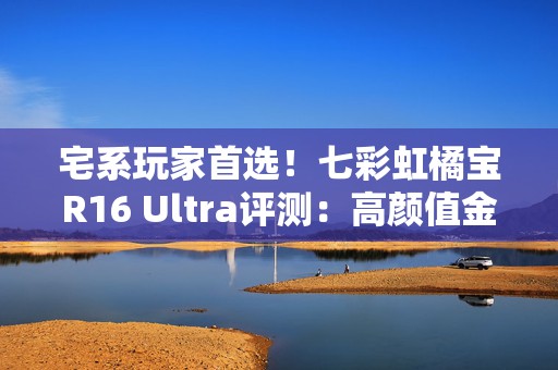 宅系玩家首选！七彩虹橘宝R16 Ultra评测：高颜值金属外观 2k游戏爽玩