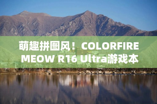 萌趣拼图风！COLORFIRE MEOW R16 Ultra游戏本开箱