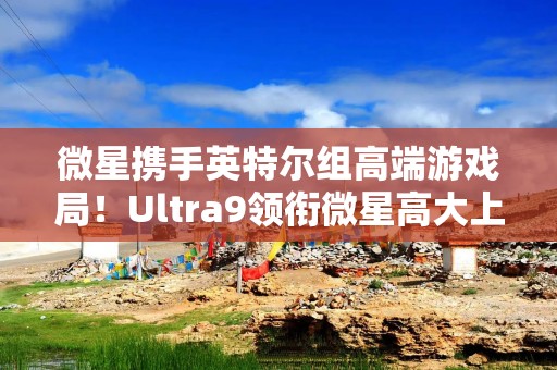 微星携手英特尔组高端游戏局！Ultra9领衔微星高大上全家桶