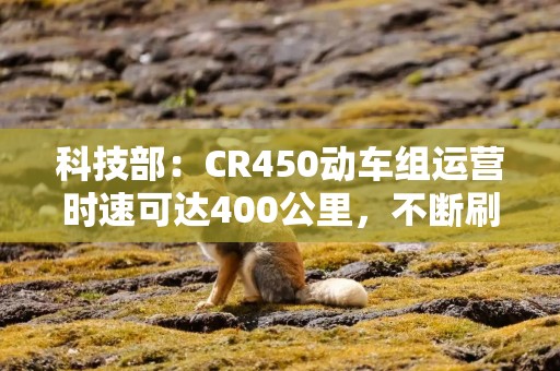 科技部：CR450动车组运营时速可达400公里，不断刷新“中国速度”