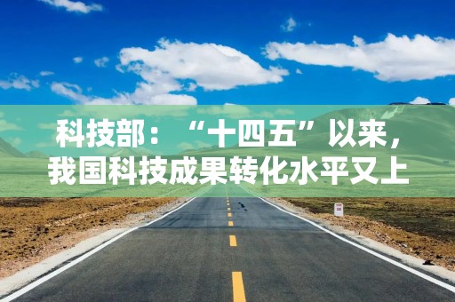 科技部：“十四五”以来，我国科技成果转化水平又上了一个新台阶