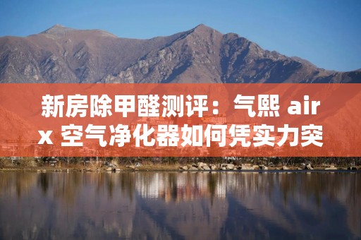新房除甲醛测评：气熙 airx 空气净化器如何凭实力突围？