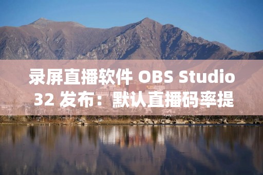 录屏直播软件 OBS Studio 32 发布：默认直播码率提高至 6000 Kbps