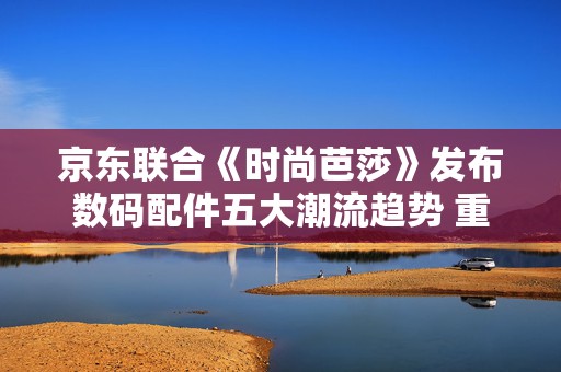 京东联合《时尚芭莎》发布数码配件五大潮流趋势 重新定义“科技穿搭”