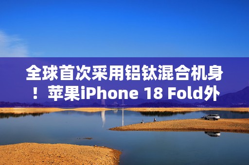 全球首次采用铝钛混合机身！苹果iPhone 18 Fold外观曝光