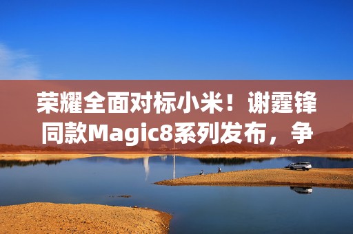 详细阅读:荣耀全面对标小米!谢霆锋同款Magic8系列发布,争议不少 荣耀全面对标小米!谢霆锋同款Magic8系列发布,争议不少