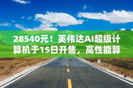 28540元！英伟达AI超级计算机于15日开售，高性能算力直达桌面