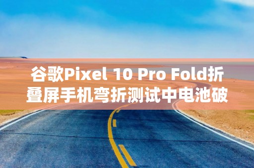 谷歌Pixel 10 Pro Fold折叠屏手机弯折测试中电池破裂起火