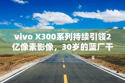 vivo X300系列持续引领2亿像素影像，30岁的蓝厂干了件很酷的事