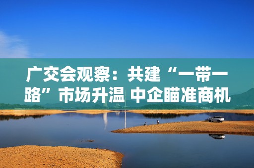 广交会观察：共建“一带一路”市场升温 中企瞄准商机觅订单